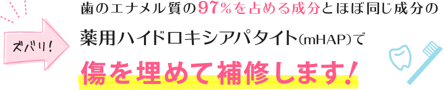 歯のエナメル質の97%を占める成分とほぼ同じ成分の薬用ハイドロキシアパタイト(mHAP)で傷を埋めて補修します!