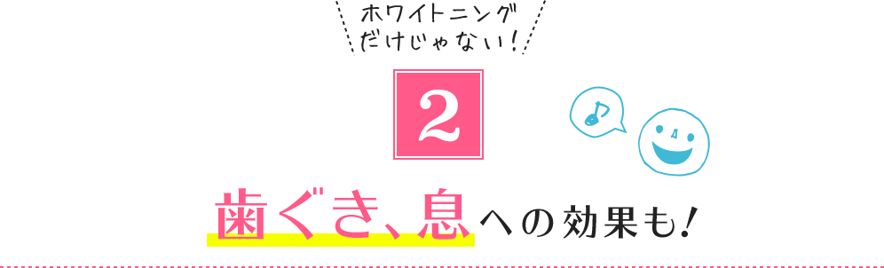 2.ホワイトニングだけじゃない! 歯ぐき、息への効果も!