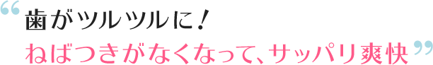 歯がツルツルに!ねばつきがなくなって、サッパリ爽快