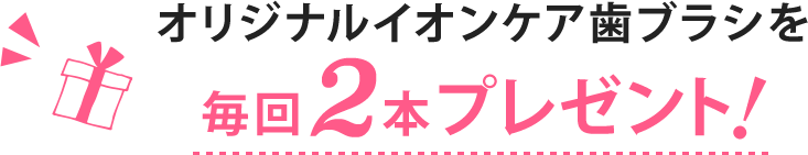 オリジナルイオンケア歯ブラシを毎回2本プレゼント!