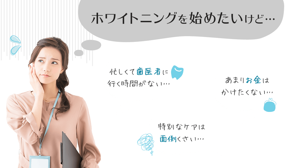 ホワイトニングを始めたいけど…「忙しくて歯医者に行く時間がない…」「あまりお金はかけたくない…」「特別なケアは面倒くさい…」