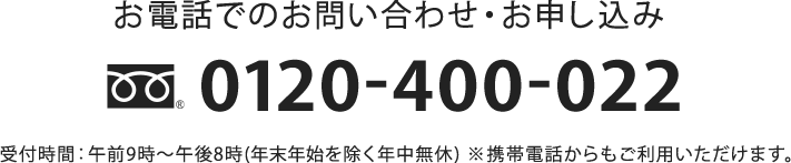 お電話でのお問い合わせ・お申し込み 0120-400-022 受付時間:午前9時〜午後8時(年末年始を除く年中無休)※携帯電話からもご利用いただけます。