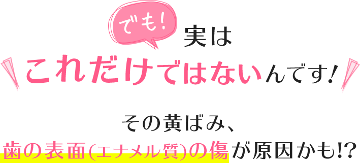 でも!実はこれだけではないんです!その黄ばみ、歯の表面(エナメル質)の傷が原因かも!?