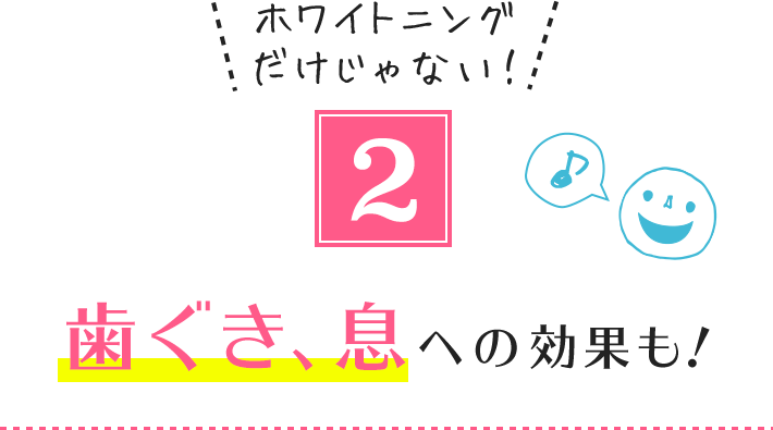 2.ホワイトニングだけじゃない! 歯ぐき、息への効果も!