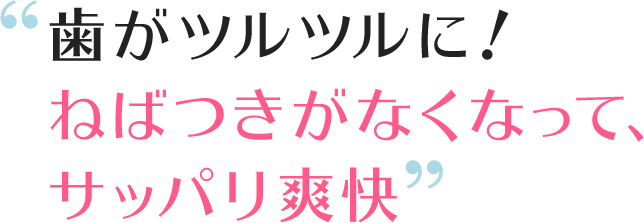 歯がツルツルに!ねばつきがなくなって、サッパリ爽快