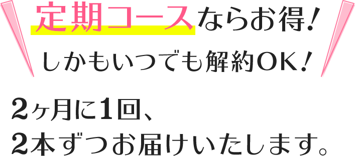 さらに定期コースならもっとお得!しかもいつでも解約OK!2ヶ月に1回、2本ずつお届けいたします。