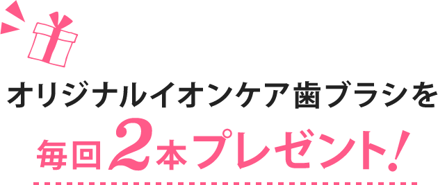 オリジナルイオンケア歯ブラシを毎回2本プレゼント!