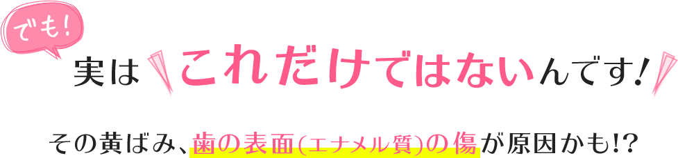 でも!実はこれだけではないんです!その黄ばみ、歯の表面(エナメル質)の傷が原因かも!?