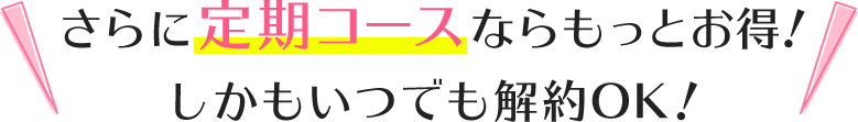 さらに定期コースならもっとお得!しかもいつでも解約OK!