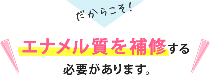 だからこそ!エナメル質を補修する必要があります。