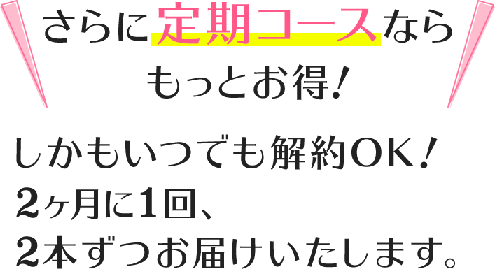さらに定期コースならもっとお得!しかもいつでも解約OK!2ヶ月に1回、2本ずつお届けいたします。