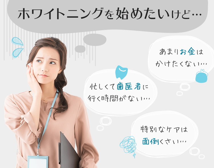 ホワイトニングを始めたいけど…「忙しくて歯医者に行く時間がない…」「あまりお金はかけたくない…」「特別なケアは面倒くさい…」