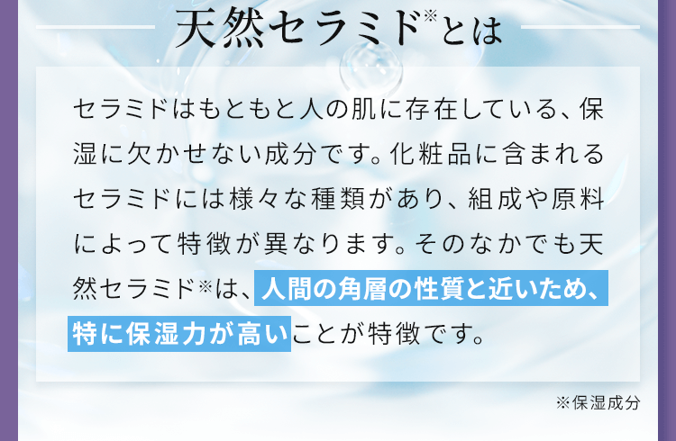 セラミドはもともと人の肌に存在している、保湿に欠かせない成分です。